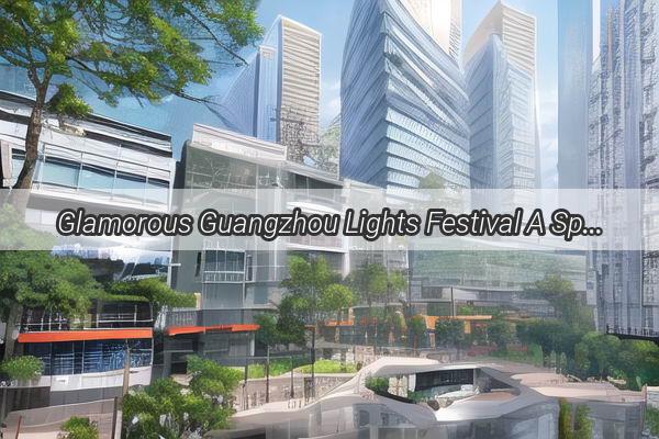 Glamorous Guangzhou Lights Festival A Spectacle of Color and Creativity